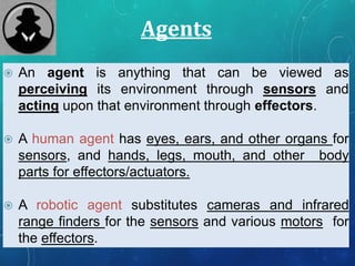 Agents
 An agent is anything that can be viewed as
perceiving its environment through sensors and
acting upon that environment through effectors.
 A human agent has eyes, ears, and other organs for
sensors, and hands, legs, mouth, and other body
parts for effectors/actuators.
 A robotic agent substitutes cameras and infrared
range finders for the sensors and various motors for
the effectors.
 