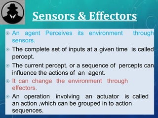 Sensors & Effectors
 An agent Perceives its environment through
sensors.
 The complete set of inputs at a given time is called
percept.
 The current percept, or a sequence of percepts can
influence the actions of an agent.
 It can change the environment through
effectors.
 An operation involving an actuator is called
an action ,which can be grouped in to action
sequences.
 