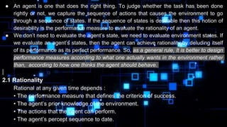 ● An agent is one that does the right thing. To judge whether the task has been done
rightly or not, we capture the sequence of actions that causes the environment to go
through a sequence of states. If the sequence of states is desirable then this notion of
desirability is the performance measure to evaluate the rationality of an agent.
● We don’t need to evaluate the agent’s state, we need to evaluate environment states. If
we evaluate an agent’s states, then the agent can achieve rationality by deluding itself
of its performance as its perfect performance. So, as a general rule, It is better to design
performance measures according to what one actually wants in the environment rather
than, according to how one thinks the agent should behave.
2.1 Rationality
Rational at any given time depends :
• The performance measure that defines the criterion of success.
• The agent’s prior knowledge of the environment.
• The actions that the agent can perform.
• The agent’s percept sequence to date.
 