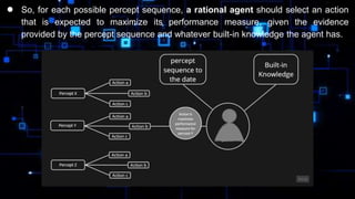● So, for each possible percept sequence, a rational agent should select an action
that is expected to maximize its performance measure, given the evidence
provided by the percept sequence and whatever built-in knowledge the agent has.
 