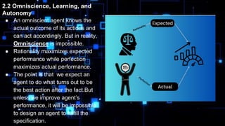 2.2 Omniscience, Learning, and
Autonomy
● An omniscient agent knows the
actual outcome of its actions and
can act accordingly. But in reality,
Omniscience is impossible.
● Rationality maximizes expected
performance while perfection
maximizes actual performance.
● The point is that we expect an
agent to do what turns out to be
the best action after the fact.But
unless we improve agent’s
performance, it will be impossible
to design an agent to fulfill the
specification.
 