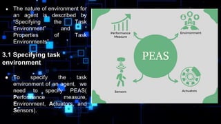 ● The nature of environment for
an agent is described by
“Specifying the Task
Environment” and “
Properties of Task
Environments”.
3.1 Specifying task
environment
● To specify the task
environment of an agent, we
need to specify PEAS(
Performance measure,
Environment, Actuators, and
Sensors).
 