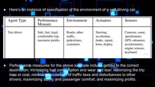 ● Here’s an instance of specification of the environment of a self-driving car.
● Performance measures for the above example include getting to the correct
destination; minimizing fuel consumption and wear and tear; minimizing the trip
time or cost; minimizing violations of traffic laws and disturbances to other
drivers; maximizing safety and passenger comfort; and maximizing profits.
 