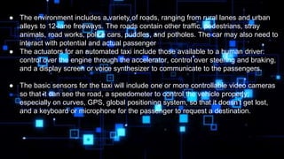 ● The environment includes a variety of roads, ranging from rural lanes and urban
alleys to 12-lane freeways. The roads contain other traffic, pedestrians, stray
animals, road works, police cars, puddles, and potholes. The car may also need to
interact with potential and actual passenger
● The actuators for an automated taxi include those available to a human driver:
control over the engine through the accelerator, control over steering and braking,
and a display screen or voice synthesizer to communicate to the passengers.
● The basic sensors for the taxi will include one or more controllable video cameras
so that it can see the road, a speedometer to control the vehicle properly,
especially on curves, GPS, global positioning system, so that it doesn’t get lost,
and a keyboard or microphone for the passenger to request a destination.
 