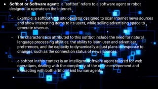 ● Softbot or Software agent: a "softbot" refers to a software agent or robot
designed to operate on the Internet.
- Example: a softbot Web site operator designed to scan Internet news sources
and show interesting items to its users, while selling advertising space to
generate revenue.
- The characteristics attributed to this softbot include the need for natural
language processing abilities, the ability to learn user and advertiser
preferences, and the capacity to dynamically adjust plans in response to
changes, such as the connection status of news sources.
- a softbot in this context is an intelligent software agent tailored for web
operations, dealing with the complexity of the online environment and
interacting with both artificial and human agents.
 