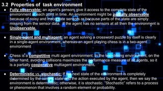 3.2 Properties of task environment
● Fully observable: an agent’s sensors give it access to the complete state of the
environment at each point in time. An environment might be partially observable
because of noisy and inaccurate sensors or because parts of the state are simply
missing from the sensor data. If the agent has no sensors at all then the environment is
Unobservable.
● Single-agent and multiagent: an agent solving a crossword puzzle by itself is clearly
in a single-agent environment, whereas an agent playing chess is in a two-agent
environment
● Chess is a competitive multi agent environment. In the taxi-driving environment, on the
other hand, avoiding collisions maximizes the performance measure of all agents, so it
is a partially cooperative multiagent environment.
● Deterministic vs. stochastic: If the next state of the environment is completely
determined by the current state and the action executed by the agent, then we say the
environment is deterministic; otherwise, it is stochastic. "Stochastic" refers to a process
or phenomenon that involves a random element or probability.
 