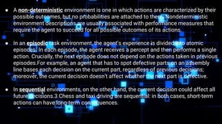 ● We say an environment is uncertain if it is not fully observable or not deterministic.
● A non-deterministic environment is one in which actions are characterized by their
possible outcomes, but no probabilities are attached to them. Nondeterministic
environment descriptions are usually associated with performance measures that
require the agent to succeed for all possible outcomes of its actions.
● In an episodic task environment, the agent’s experience is divided into atomic
episodes. In each episode, the agent receives a percept and then performs a single
action. Crucially, the next episode does not depend on the actions taken in previous
episodes.For example, an agent that has to spot defective parts on an assembly
line bases each decision on the current part, regardless of previous decisions;
moreover, the current decision doesn’t affect whether the next part is defective.
● In sequential environments, on the other hand, the current decision could affect all
future decisions.3 Chess and taxi driving are sequential: in both cases, short-term
actions can have long-term consequences.
 