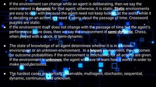 ● If the environment can change while an agent is deliberating, then we say the
environment is dynamic for that agent; otherwise, it is static. Static environments
are easy to deal with because the agent need not keep looking at the world while it
is deciding on an action, nor need it worry about the passage of time. Crossword
puzzles are static.
● If the environment itself does not change with the passage of time but the agent’s
performance score does, then we say the environment is semi-dynamic. Chess,
when played with a clock, is semi-dynamic.
● The state of knowledge of an agent determines whether it is in a known
environment or an unknown environment. In a known environment, the outcomes
(or outcome probabilities if the environment is stochastic) for all actions are given.
If the environment is unknown, the agent will have to learn how it works in order to
make good decisions.
● The hardest cases are partially observable, multiagent, stochastic, sequential,
dynamic, continuous, and unknown.
 
