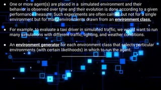 ● One or more agent(s) are placed in a simulated environment and their
behavior is observed over time and their evolution is done according to a given
performance measure. Such experiments are often carried out not for a single
environment but for many environments drawn from an environment class.
● For example, to evaluate a taxi driver in simulated traffic, we would want to run
many simulations with different traffic, lighting, and weather conditions.
● An environment generator for each environment class that selects particular
environments (with certain likelihoods) in which to run the agent.
_______________________
 