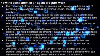 How the component of an agent program work ?
● The component of the environment of an agent can be expressed on an axis of
increasing complexity and increasing expressiveness- Atomic, Factored, and
structure.
● In an atomic representation, each state of the world is indivisible. For example, from
going one end to another end of a country, you can break down the route with the name
of cities you will cross while going from one end to another end.The algorithms
‘searching’, game-playing, Hidden Markov Model, and Markov Decision model work on
atomic representation.
● In factored representation, we need to do consider more than just one atomic city.For
example, We need to consider the amount of gas in tank, our current GPS coordinates,
whether or not the oil warning light is working. A factored representation breaks down
each state in attributes or variable, each of which can have some value.
● The areas of AI based on factored representation include constraint satisfaction
algorithm, propositional logic, planning, Bayesian Network, and machine learning
algorithm.
● Sometimes we need things related to each other, not just variables and values. For
example, while driving a car from one end to another their might a situation when at a
turn a cow stops car from moving ahead. What can we do in that situation?
 