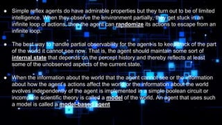 ● Simple reflex agents do have admirable properties but they turn out to be of limited
intelligence. When they observe the environment partially, they get stuck in an
infinite loop of actions, then the agent can randomize its actions to escape from an
infinite loop.
● The best way to handle partial observability for the agent is to keep track of the part
of the world it cannot see now. That is, the agent should maintain some sort of
internal state that depends on the percept history and thereby reflects at least
some of the unobserved aspects of the current state.
● When the information about the world that the agent cannot see or the information
about how the agent’s actions affect the world or the information about the world
evolves independently of the agent is implemented in a simple boolean circuit or
incomplete scientific theory is called a model of the world. An agent that uses such
a model is called a model-based agent
 