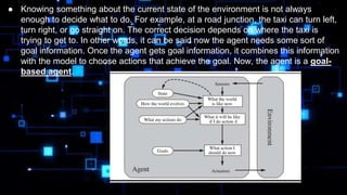 ● Knowing something about the current state of the environment is not always
enough to decide what to do. For example, at a road junction, the taxi can turn left,
turn right, or go straight on. The correct decision depends on where the taxi is
trying to get to. In other words, it can be said now the agent needs some sort of
goal information. Once the agent gets goal information, it combines this information
with the model to choose actions that achieve the goal. Now, the agent is a goal-
based agent.
 