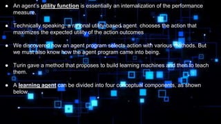 ● An agent’s utility function is essentially an internalization of the performance
measure.
● Technically speaking, a rational utility-based agent chooses the action that
maximizes the expected utility of the action outcomes
● We discovered how an agent program selects action with various methods. But
we must also know how the agent program came into being.
● Turin gave a method that proposes to build learning machines and then to teach
them.
● A learning agent can be divided into four conceptual components, as shown
below.
 