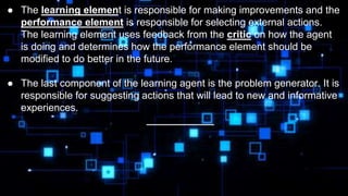 ● The learning element is responsible for making improvements and the
performance element is responsible for selecting external actions.
The learning element uses feedback from the critic on how the agent
is doing and determines how the performance element should be
modified to do better in the future.
● The last component of the learning agent is the problem generator. It is
responsible for suggesting actions that will lead to new and informative
experiences.
____________
 