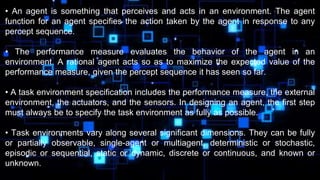 • An agent is something that perceives and acts in an environment. The agent
function for an agent specifies the action taken by the agent in response to any
percept sequence.
• The performance measure evaluates the behavior of the agent in an
environment. A rational agent acts so as to maximize the expected value of the
performance measure, given the percept sequence it has seen so far.
• A task environment specification includes the performance measure, the external
environment, the actuators, and the sensors. In designing an agent, the first step
must always be to specify the task environment as fully as possible.
• Task environments vary along several significant dimensions. They can be fully
or partially observable, single-agent or multiagent, deterministic or stochastic,
episodic or sequential, static or dynamic, discrete or continuous, and known or
unknown.
 
