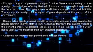 • The agent program implements the agent function. There exists a variety of basic
agent-program designs reflecting the kind of information made explicit and used in
the decision process. The designs vary in efficiency, compactness, and flexibility.
The appropriate design of the agent program depends on the nature of the
environment.
• Simple reflex agents respond directly to percepts, whereas model-based reflex
agents maintain internal state to track aspects of the world that are not evident in
the current percept. Goal-based agents act to achieve their goals, and utility-
based agents try to maximize their own expected “happiness” .
• All agents can improve their performance through learning.
_____________
 