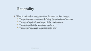 Rationality
What is rational at any given time depends on four things:
 The performance measure defining the criterion of success
 The agent’s prior knowledge of the environment
 The actions that the agent can perform
 The agents’s percept sequence up to now
Dr Manju Khanna
 