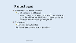 Rational agent
For each possible percept sequence,
 an rational agent should select
 an action expected to maximize its performance measure,
given the evidence provided by the percept sequence and
whatever built-in knowledge the agent has
E.g., an exam
 Maximize marks, based on
the questions on the paper & your knowledge
Dr Manju Khanna
 