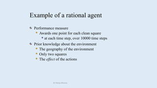 Example of a rational agent
Performance measure
 Awards one point for each clean square
 at each time step, over 10000 time steps
Prior knowledge about the environment
 The geography of the environment
 Only two squares
 The effect of the actions
Dr Manju Khanna
 