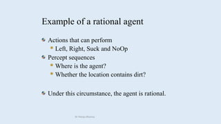 Actions that can perform
Left, Right, Suck and NoOp
Percept sequences
Where is the agent?
Whether the location contains dirt?
Under this circumstance, the agent is rational.
Example of a rational agent
Dr Manju Khanna
 