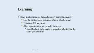 Learning
Does a rational agent depend on only current percept?
 No, the past percept sequence should also be used
 This is called learning
 After experiencing an episode, the agent
 should adjust its behaviors to perform better for the
same job next time.
Dr Manju Khanna
 