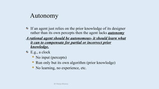 Autonomy
If an agent just relies on the prior knowledge of its designer
rather than its own percepts then the agent lacks autonomy
A rational agent should be autonomous- it should learn what
it can to compensate for partial or incorrect prior
knowledge.
E.g., a clock
 No input (percepts)
 Run only but its own algorithm (prior knowledge)
 No learning, no experience, etc.
Dr Manju Khanna
 