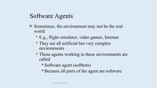 Sometimes, the environment may not be the real
world
E.g., flight simulator, video games, Internet
They are all artificial but very complex
environments
Those agents working in these environments are
called
Software agent (softbots)
Because all parts of the agent are software
Software Agents
Dr Manju Khanna
 