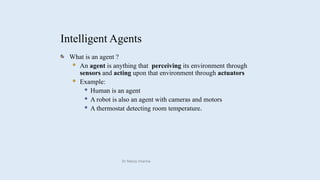 Intelligent Agents
What is an agent ?
 An agent is anything that perceiving its environment through
sensors and acting upon that environment through actuators
 Example:
 Human is an agent
 A robot is also an agent with cameras and motors
 A thermostat detecting room temperature.
 