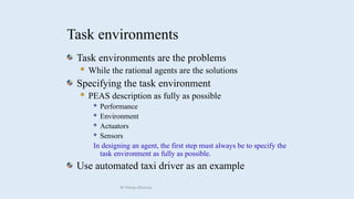 Task environments
Task environments are the problems
 While the rational agents are the solutions
Specifying the task environment
 PEAS description as fully as possible
 Performance
 Environment
 Actuators
 Sensors
In designing an agent, the first step must always be to specify the
task environment as fully as possible.
Use automated taxi driver as an example
Dr Manju Khanna
 