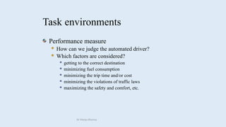 Task environments
Performance measure
 How can we judge the automated driver?
 Which factors are considered?
 getting to the correct destination
 minimizing fuel consumption
 minimizing the trip time and/or cost
 minimizing the violations of traffic laws
 maximizing the safety and comfort, etc.
Dr Manju Khanna
 