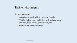 Environment
A taxi must deal with a variety of roads
Traffic lights, other vehicles, pedestrians, stray
animals, road works, police cars, etc.
Interact with the customer
Task environments
Dr Manju Khanna
 