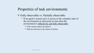 Properties of task environments
Fully observable vs. Partially observable
 If an agent’s sensors give it access to the complete state of
the environment at each point in time then the
environment is effectively and fully observable
 if the sensors detect all aspects
 That are relevant to the choice of action
Dr Manju Khanna
 