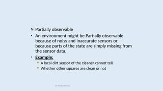 Partially observable
• An environment might be Partially observable
because of noisy and inaccurate sensors or
because parts of the state are simply missing from
the sensor data.
• Example:
 A local dirt sensor of the cleaner cannot tell
 Whether other squares are clean or not
Dr Manju Khanna
 