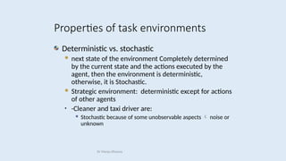 Deterministic vs. stochastic
 next state of the environment Completely determined
by the current state and the actions executed by the
agent, then the environment is deterministic,
otherwise, it is Stochastic.
 Strategic environment: deterministic except for actions
of other agents
• -Cleaner and taxi driver are:
 Stochastic because of some unobservable aspects  noise or
unknown
Properties of task environments
Dr Manju Khanna
 