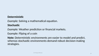 Deterministic
Example: Solving a mathematical equation.
Stochastic
Example: Weather prediction or financial markets.
Example: Fliping of a coin
Note: Deterministic environments are easier to model and predict,
whereas stochastic environments demand robust decision-making
strategies.
Dr Manju Khanna
29
 