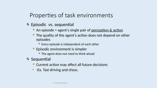 Episodic vs. sequential
 An episode = agent’s single pair of perception & action
 The quality of the agent’s action does not depend on other
episodes
 Every episode is independent of each other
 Episodic environment is simpler
 The agent does not need to think ahead
Sequential
 Current action may affect all future decisions
• -Ex. Taxi driving and chess.
Properties of task environments
Dr Manju Khanna
 