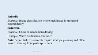 Episodic
Example: Image classification where each image is processed
independently.
Sequential
Example: Chess or autonomous driving.
Example: Water purification controller
Note: Sequential environments require strategic planning and often
involve learning from past experiences.
Dr Manju Khanna
31
 