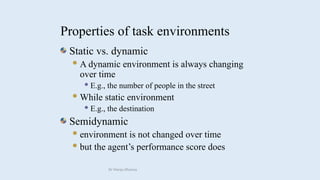 Static vs. dynamic
A dynamic environment is always changing
over time
 E.g., the number of people in the street
While static environment
 E.g., the destination
Semidynamic
environment is not changed over time
but the agent’s performance score does
Properties of task environments
Dr Manju Khanna
 