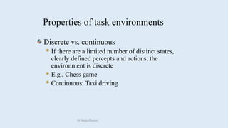 Discrete vs. continuous
If there are a limited number of distinct states,
clearly defined percepts and actions, the
environment is discrete
E.g., Chess game
Continuous: Taxi driving
Properties of task environments
Dr Manju Khanna
 
