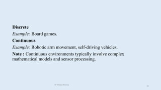 Discrete
Example: Board games.
Continuous
Example: Robotic arm movement, self-driving vehicles.
Note : Continuous environments typically involve complex
mathematical models and sensor processing.
Dr Manju Khanna
35
 
