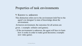 Properties of task environments
Known vs. unknown
This distinction refers not to the environment itslef but to the
agent’s (or designer’s) state of knowledge about the
environment.
-In known environment, the outcomes for all actions are
given. ( example: solitaire card games).
- If the environment is unknown, the agent will have to learn
how it works in order to make good decisions.( example:
new video game).
Dr Manju Khanna
 