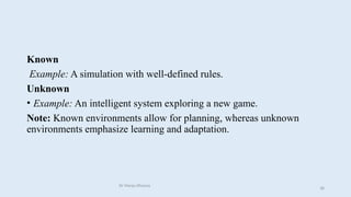 Known
Example: A simulation with well-defined rules.
Unknown
• Example: An intelligent system exploring a new game.
Note: Known environments allow for planning, whereas unknown
environments emphasize learning and adaptation.
Dr Manju Khanna
38
 