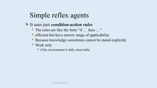 Simple reflex agents
It uses just condition-action rules
 The rules are like the form “if … then …”
 efficient but have narrow range of applicability
 Because knowledge sometimes cannot be stated explicitly
 Work only
 if the environment is fully observable
Dr Manju Khanna
 