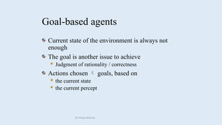 Goal-based agents
Current state of the environment is always not
enough
The goal is another issue to achieve
 Judgment of rationality / correctness
Actions chosen goals, based on

 the current state
 the current percept
Dr Manju Khanna
 