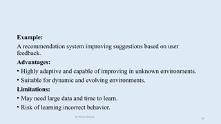 Example:
A recommendation system improving suggestions based on user
feedback.
Advantages:
• Highly adaptive and capable of improving in unknown environments.
• Suitable for dynamic and evolving environments.
Limitations:
• May need large data and time to learn.
• Risk of learning incorrect behavior.
Dr Manju Khanna
58
 