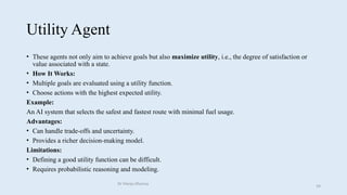 Utility Agent
• These agents not only aim to achieve goals but also maximize utility, i.e., the degree of satisfaction or
value associated with a state.
• How It Works:
• Multiple goals are evaluated using a utility function.
• Choose actions with the highest expected utility.
Example:
An AI system that selects the safest and fastest route with minimal fuel usage.
Advantages:
• Can handle trade-offs and uncertainty.
• Provides a richer decision-making model.
Limitations:
• Defining a good utility function can be difficult.
• Requires probabilistic reasoning and modeling.
Dr Manju Khanna
59
 