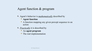 Agent function & program
Agent’s behavior is mathematically described by
 Agent function
 A function mapping any given percept sequence to an
action
Practically it is described by
 An agent program
 The real implementation
Dr Manju Khanna
 