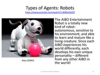 Types of Agents: Robots
https://www.youtube.com/watch?v=8t8fyiiQVZ0
The AIBO Entertainment
Robot is a totally new
kind of robot-
autonomous, sensitive to
his environment, and able
to learn and mature like a
living creature. Since each
AIBO experiences his
world differently, each
develops his own unique
personality – different
from any other AIBO in
the world!
Aibo (SONY)
12AI, Subash Chandra Pakhrin
 