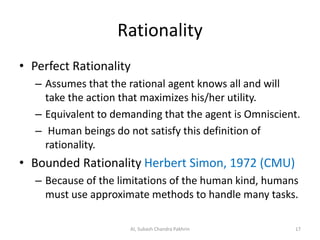 Rationality
• Perfect Rationality
– Assumes that the rational agent knows all and will
take the action that maximizes his/her utility.
– Equivalent to demanding that the agent is Omniscient.
– Human beings do not satisfy this definition of
rationality.
• Bounded Rationality Herbert Simon, 1972 (CMU)
– Because of the limitations of the human kind, humans
must use approximate methods to handle many tasks.
17AI, Subash Chandra Pakhrin
 