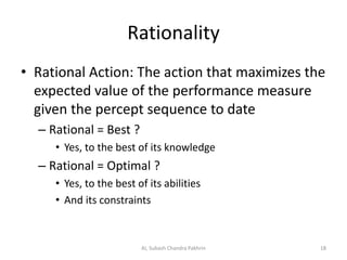 Rationality
• Rational Action: The action that maximizes the
expected value of the performance measure
given the percept sequence to date
– Rational = Best ?
• Yes, to the best of its knowledge
– Rational = Optimal ?
• Yes, to the best of its abilities
• And its constraints
18AI, Subash Chandra Pakhrin
 